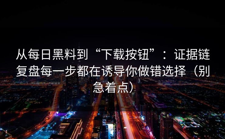 从每日黑料到“下载按钮”：证据链复盘每一步都在诱导你做错选择（别急着点）