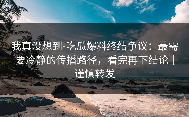 我真没想到-吃瓜爆料终结争议：最需要冷静的传播路径，看完再下结论｜谨慎转发