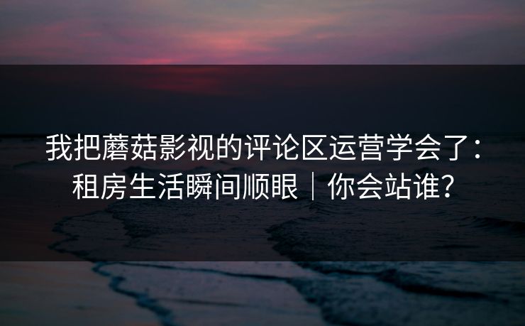 我把蘑菇影视的评论区运营学会了：租房生活瞬间顺眼｜你会站谁？