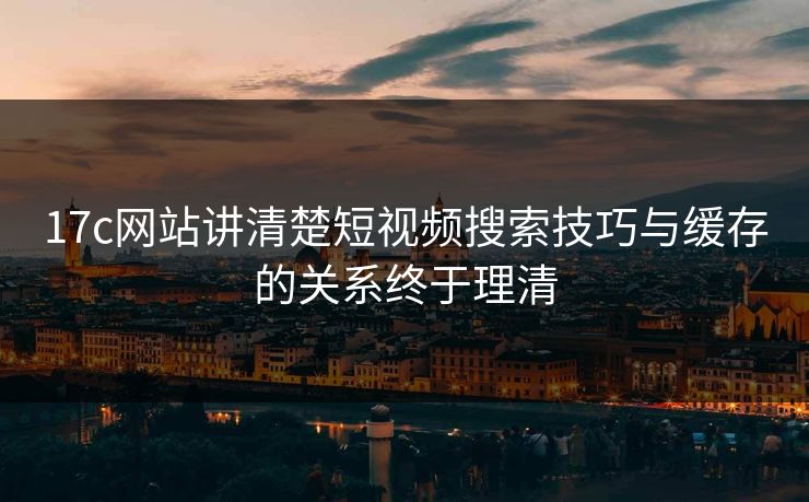 17c网站讲清楚短视频搜索技巧与缓存的关系终于理清