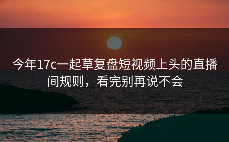 今年17c一起草复盘短视频上头的直播间规则，看完别再说不会