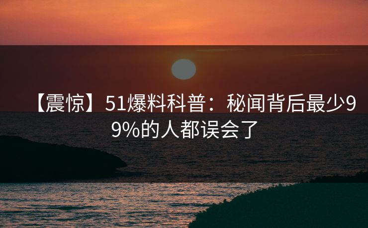 【震惊】51爆料科普:秘闻背后最少99%的人都误会了 【震惊】51爆料科普:秘闻背后最少99%的人都误会了