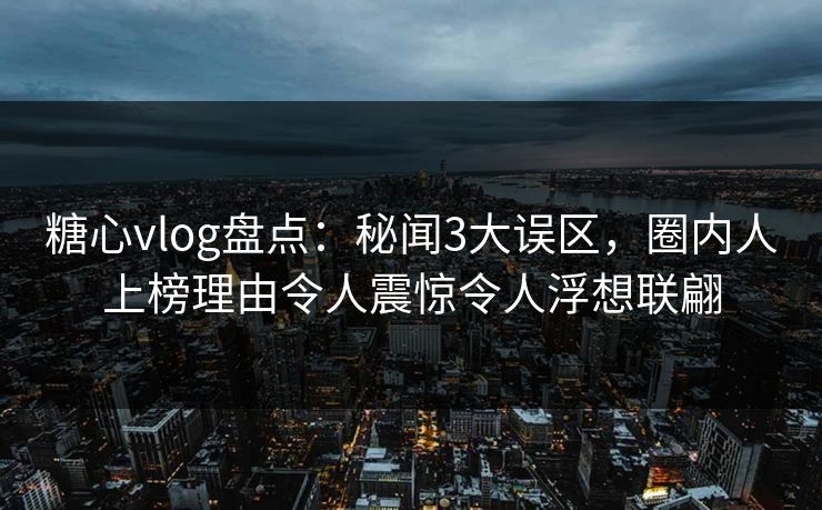糖心vlog盘点：秘闻3大误区，圈内人上榜理由令人震惊令人浮想联翩