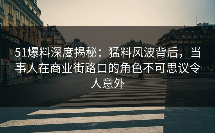 51爆料深度揭秘：猛料风波背后，当事人在商业街路口的角色不可思议令人意外