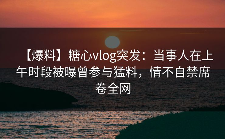 【爆料】糖心vlog突发：当事人在上午时段被曝曾参与猛料，情不自禁席卷全网