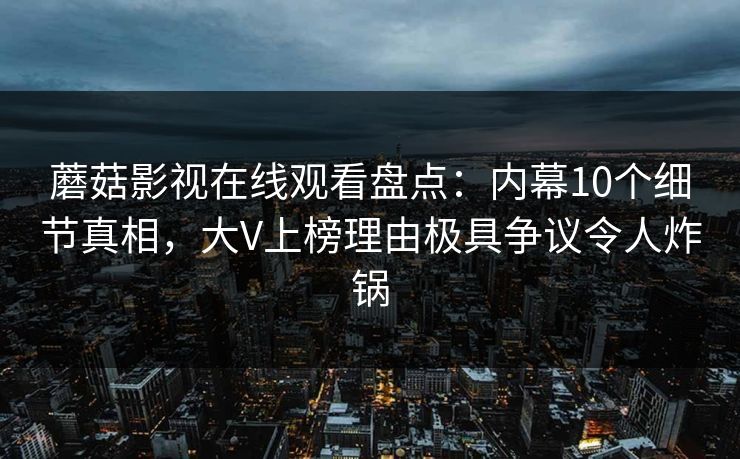 蘑菇影视在线观看盘点:内幕10个细节真相,大V上榜理由极具争议令人炸锅 蘑菇影视在线观看盘点:内幕10个细节真相,大V上榜理由极具争议令人炸锅