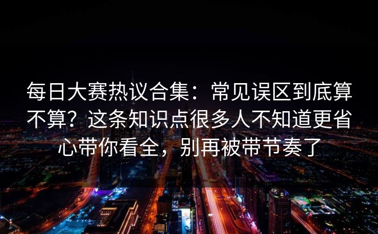 每日大赛热议合集：常见误区到底算不算？这条知识点很多人不知道更省心带你看全，别再被带节奏了