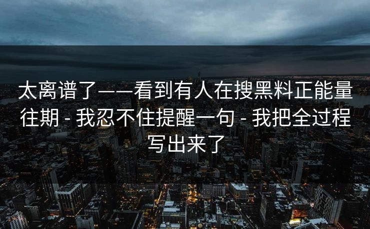 太离谱了——看到有人在搜黑料正能量往期 - 我忍不住提醒一句 - 我把全过程写出来了