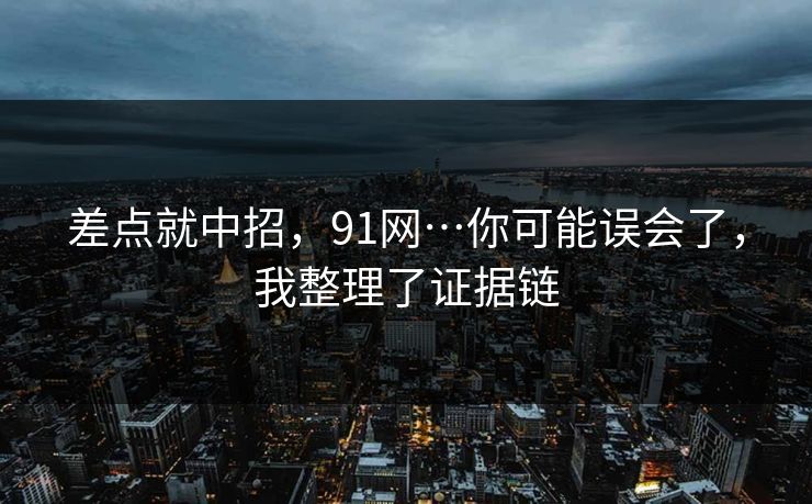 差点就中招，91网…你可能误会了，我整理了证据链