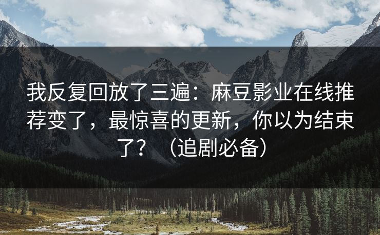 我反复回放了三遍：麻豆影业在线推荐变了，最惊喜的更新，你以为结束了？（追剧必备）